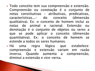  Todo conceito tem sua compreensão e extensão.
Compreensão ou conotação é o conjunto de
notas constitutivas – atributivas, predicativas,
características...- do conceito (dimensão
qualitativa). Ex: o conceito de homem inclui as
notas de animal e racional. Extensão ou
denotação é o conjunto de objetos ou seres a
que se pode aplicar o conceito (dimensão
quantitativa). Ex: o conceito de homem se
estende a todos os seres humanos.
 Há uma regra lógica que estabelece:
compreensão e extensão variam em razão
inversa. Quando aumenta a compreensão,
diminui a extensão e vice-versa.
 