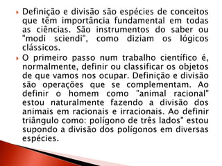  Definição e divisão são espécies de conceitos
que têm importância fundamental em todas
as ciências. São instrumentos do saber ou
"modi sciendi", como diziam os lógicos
clássicos.
 O primeiro passo num trabalho científico é,
normalmente, definir ou classificar os objetos
de que vamos nos ocupar. Definição e divisão
são operações que se complementam. Ao
definir o homem como "animal racional"
estou naturalmente fazendo a divisão dos
animais em racionais e irracionais. Ao definir
triângulo como: polígono de três lados" estou
supondo a divisão dos polígonos em diversas
espécies.
 