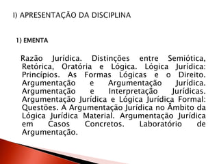 1) EMENTA
Razão Jurídica. Distinções entre Semiótica,
Retórica, Oratória e Lógica. Lógica Jurídica:
Princípios. As Formas Lógicas e o Direito.
Argumentação e Argumentação Jurídica.
Argumentação e Interpretação Jurídicas.
Argumentação Jurídica e Lógica Jurídica Formal:
Questões. A Argumentação Jurídica no Âmbito da
Lógica Jurídica Material. Argumentação Jurídica
em Casos Concretos. Laboratório de
Argumentação.
 