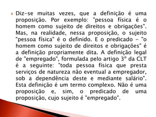  Diz-se muitas vezes, que a definição é uma
proposição. Por exemplo: "pessoa física é o
homem como sujeito de direitos e obrigações".
Mas, na realidade, nessa proposição, o sujeito
"pessoa física" é o definido. E o predicado - "o
homem como sujeito de direitos e obrigações" é
a definição propriamente dita. A definição legal
de "empregado", formulada pelo artigo 3º da CLT
é a seguinte: "toda pessoa física que presta
serviços de natureza não eventual a empregador,
sob a dependência deste e mediante salário".
Esta definição é um termo complexo. Não é uma
proposição e, sim, o predicado de uma
proposição, cujo sujeito é "empregado".
 