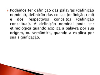  Podemos ter definição das palavras (definição
nominal), definição das coisas (definição real)
e dos respectivos conceitos (definição
conceitual). A definição nominal pode ser
etimológica quando explica a palavra por sua
origem, ou semântica, quando a explica por
sua significação.
 