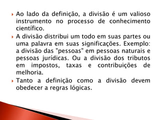  Ao lado da definição, a divisão é um valioso
instrumento no processo de conhecimento
científico.
 A divisão distribui um todo em suas partes ou
uma palavra em suas significações. Exemplo:
a divisão das "pessoas" em pessoas naturais e
pessoas jurídicas. Ou a divisão dos tributos
em impostos, taxas e contribuições de
melhoria.
 Tanto a definição como a divisão devem
obedecer a regras lógicas.
 