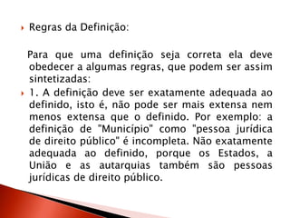  Regras da Definição:
Para que uma definição seja correta ela deve
obedecer a algumas regras, que podem ser assim
sintetizadas:
 1. A definição deve ser exatamente adequada ao
definido, isto é, não pode ser mais extensa nem
menos extensa que o definido. Por exemplo: a
definição de "Município" como "pessoa jurídica
de direito público" é incompleta. Não exatamente
adequada ao definido, porque os Estados, a
União e as autarquias também são pessoas
jurídicas de direito público.
 