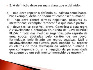  2. A definição deve ser mais clara que o definido:
a) - não deve repetir o definido ou palavra semelhante.
Por exemplo, definir o "homem" como "ser humano".
b) - não deve conter termos negativos, obscuros ou
metafóricos; exemplo: "branco" é o que não é preto".
c) - deve ser, se possível, breve. Contrária a esta regra
é visivelmente a definição do direito de GUMERCINDO
BESSA: " Total das medidas sugeridas pelo espírito de
uma época, adotadas pelo caráter de um povo,
formuladas pelo Estado em regras coativas, fácil e
inevitavelmente exeqüíveis, para impedir ou reparar
os efeitos de toda afirmação da vontade humana a
que corresponda ou uma negação da personalidade
do agente ou um sofrimento imerecido de outrem".
 