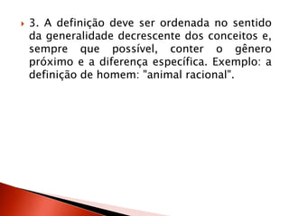  3. A definição deve ser ordenada no sentido
da generalidade decrescente dos conceitos e,
sempre que possível, conter o gênero
próximo e a diferença específica. Exemplo: a
definição de homem: "animal racional".
 