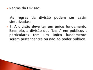  Regras da Divisão:
As regras da divisão podem ser assim
sintetizadas:
 1. A divisão deve ter um único fundamento.
Exemplo, a divisão dos "bens" em públicos e
particulares tem um único fundamento:
serem pertencentes ou não ao poder público.
 