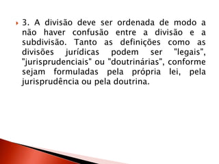  3. A divisão deve ser ordenada de modo a
não haver confusão entre a divisão e a
subdivisão. Tanto as definições como as
divisões jurídicas podem ser "legais",
"jurisprudenciais" ou "doutrinárias", conforme
sejam formuladas pela própria lei, pela
jurisprudência ou pela doutrina.
 
