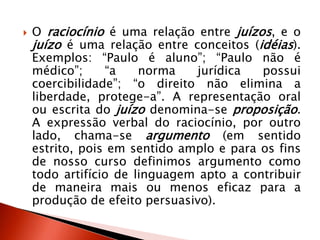  O raciocínio é uma relação entre juízos, e o
juízo é uma relação entre conceitos (idéias).
Exemplos: “Paulo é aluno”; “Paulo não é
médico”; “a norma jurídica possui
coercibilidade”; “o direito não elimina a
liberdade, protege-a”. A representação oral
ou escrita do juízo denomina-se proposição.
A expressão verbal do raciocínio, por outro
lado, chama-se argumento (em sentido
estrito, pois em sentido amplo e para os fins
de nosso curso definimos argumento como
todo artifício de linguagem apto a contribuir
de maneira mais ou menos eficaz para a
produção de efeito persuasivo).
 