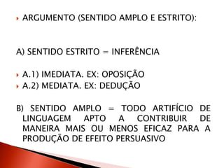  ARGUMENTO (SENTIDO AMPLO E ESTRITO):
A) SENTIDO ESTRITO = INFERÊNCIA
 A.1) IMEDIATA. EX: OPOSIÇÃO
 A.2) MEDIATA. EX: DEDUÇÃO
B) SENTIDO AMPLO = TODO ARTIFÍCIO DE
LINGUAGEM APTO A CONTRIBUIR DE
MANEIRA MAIS OU MENOS EFICAZ PARA A
PRODUÇÃO DE EFEITO PERSUASIVO
 