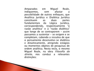 Amparados em Miguel Reale,
indiquemos, sem afastar a
possibilidade de outros enfoques, que
Analítica Jurídica e Dialética Jurídica
constituem as duas partes
fundamentais da Lógica Jurídica,
correspondendo, respectivamente “à
razão analítica” e à “razão dialética”
que longe de se contraporem – assim
passamos a sustentar - se exigem e se
completam, cabendo a ressalva de que
o pensamento desenvolve-se dialética
e dinamicamente, atingindo estágios
ou momentos objetos de pesquisas de
ordem analítica. Nesta tecla, o mesmo
Miguel Reale, na obra Filosofia do
direito, nos conduz a relevantes
distinções:
 