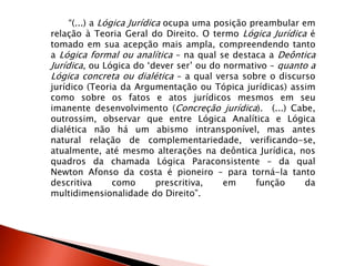 “(...) a Lógica Jurídica ocupa uma posição preambular em
relação à Teoria Geral do Direito. O termo Lógica Jurídica é
tomado em sua acepção mais ampla, compreendendo tanto
a Lógica formal ou analítica – na qual se destaca a Deôntica
Jurídica, ou Lógica do „dever ser‟ ou do normativo – quanto a
Lógica concreta ou dialética – a qual versa sobre o discurso
jurídico (Teoria da Argumentação ou Tópica jurídicas) assim
como sobre os fatos e atos jurídicos mesmos em seu
imanente desenvolvimento (Concreção jurídica). (...) Cabe,
outrossim, observar que entre Lógica Analítica e Lógica
dialética não há um abismo intransponível, mas antes
natural relação de complementariedade, verificando-se,
atualmente, até mesmo alterações na deôntica Jurídica, nos
quadros da chamada Lógica Paraconsistente – da qual
Newton Afonso da costa é pioneiro – para torná-la tanto
descritiva como prescritiva, em função da
multidimensionalidade do Direito”.
 