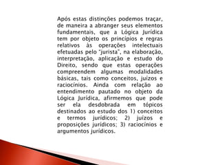 Após estas distinções podemos traçar,
de maneira a abranger seus elementos
fundamentais, que a Lógica Jurídica
tem por objeto os princípios e regras
relativos às operações intelectuais
efetuadas pelo “jurista”, na elaboração,
interpretação, aplicação e estudo do
Direito, sendo que estas operações
compreendem algumas modalidades
básicas, tais como conceitos, juízos e
raciocínios. Ainda com relação ao
entendimento pautado no objeto da
Lógica Jurídica, afirmemos que pode
ser ela desdobrada em tópicos
destinados ao estudo dos 1) conceitos
e termos jurídicos; 2) juízos e
proposições jurídicos; 3) raciocínios e
argumentos jurídicos.
 