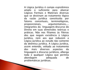 A Lógica Jurídica é campo espistêmico
amplo o suficiente para abarcar
Lógicas Formais e Materiais diversas
que se destinam ao tratamento lógico
da razão jurídica constituída por
fatores conceituais, terminológicos,
proposicionais, argumentativos,...
integrantes da linguagem/discurso do
Direito em suas dimensões teóricas e
práticas. Não nos filiamos às fileiras
dos que negam existência à Lógica
Jurídica, nem aos que reduzem a
Lógica Jurídica ao estudo tão-somente
da deôntica jurídica. A Lógica Jurídica,
assim entendo, voltada ao tratamento
dos mais diversos aspectos da
linguagem e discurso jurídicos, alberga
toda e qualquer Lógica que permita
abordagem adequada de
problemáticas jurídicas.
 
