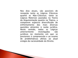 Nos dias atuais, são passíveis de
recepção tanto as Lógicas Clássicas
quanto as Não-Clássicas; tanto as
Lógicas Materiais pautadas na Teoria
da Argumentação quanto na Tópica, a
comporem espectro diversificado de
enfrentamento das mais diversas
questões atinentes à razão jurídica.
Neste sentido, todas as Lógicas
anteriormente investigadas são
jurídicas no momento em que se
prestarem à compreensão e ao exame
de problemáticas afeitas ao atual
estágio da racionalidade do Direito.
 