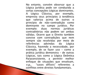 No entanto, convém observar que a
Lógica Jurídica pode ser conduzida a
certas concepções Lógicas dominantes.
A Lógica Clássica, por exemplo,
empresta seus princípios à tendência
que valoriza acima de outros o
princípio de não-contradição como
dominante no campo jurídico. Por
exemplo: duas normas jurídicas
contraditórias não podem ser ambas
válidas. Ocorre que o Direito também
convive com contradições que nem
sempre são resolvidas por meio de
referências advindas da Lógica
Clássica, havendo a necessidade, por
exemplo, de se fazer uso – como a
prática jurídica demonstra – de outras
Lógicas, tais como a Lógica Deôntica
Paraconsistente, a permitir melhor
enfoque de situações que envolvam,
v.g., “casos difíceis” referentes a
conflitos entre direitos fundamentais.
 