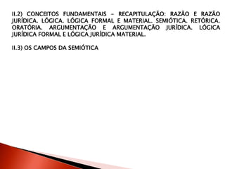 II.2) CONCEITOS FUNDAMENTAIS - RECAPITULAÇÃO: RAZÃO E RAZÃO
JURÍDICA. LÓGICA. LÓGICA FORMAL E MATERIAL. SEMIÓTICA. RETÓRICA.
ORATÓRIA. ARGUMENTAÇÃO E ARGUMENTAÇÃO JURÍDICA. LÓGICA
JURÍDICA FORMAL E LÓGICA JURÍDICA MATERIAL.
II.3) OS CAMPOS DA SEMIÓTICA
 