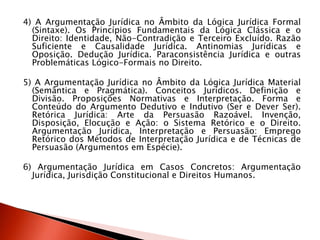 4) A Argumentação Jurídica no Âmbito da Lógica Jurídica Formal
(Sintaxe). Os Princípios Fundamentais da Lógica Clássica e o
Direito: Identidade, Não-Contradição e Terceiro Excluído. Razão
Suficiente e Causalidade Jurídica. Antinomias Jurídicas e
Oposição. Dedução Jurídica. Paraconsistência Jurídica e outras
Problemáticas Lógico-Formais no Direito.
5) A Argumentação Jurídica no Âmbito da Lógica Jurídica Material
(Semântica e Pragmática). Conceitos Jurídicos. Definição e
Divisão. Proposições Normativas e Interpretação. Forma e
Conteúdo do Argumento Dedutivo e Indutivo (Ser e Dever Ser).
Retórica Jurídica: Arte da Persuasão Razoável. Invenção,
Disposição, Elocução e Ação: o Sistema Retórico e o Direito.
Argumentação Jurídica, Interpretação e Persuasão: Emprego
Retórico dos Métodos de Interpretação Jurídica e de Técnicas de
Persuasão (Argumentos em Espécie).
6) Argumentação Jurídica em Casos Concretos: Argumentação
Jurídica, Jurisdição Constitucional e Direitos Humanos.
 