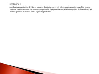 RESPOSTA: C
Justificativa questão: Ao dividir os números da direita por 3, 4, 5 e 6, respectivamente, para obter os seus
opostos, conclui-se que 6 é o número que preenche a vaga assinalada pela interrogação. A alternativa (C) é
a única que está de acordo com a lógica do problema.
 