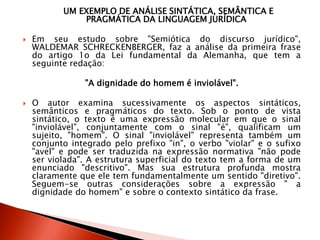 UM EXEMPLO DE ANÁLISE SINTÁTICA, SEMÂNTICA E
PRAGMÁTICA DA LINGUAGEM JURÍDICA
 Em seu estudo sobre "Semiótica do discurso jurídico",
WALDEMAR SCHRECKENBERGER, faz a análise da primeira frase
do artigo 1o da Lei fundamental da Alemanha, que tem a
seguinte redação:
"A dignidade do homem é inviolável".
 O autor examina sucessivamente os aspectos sintáticos,
semânticos e pragmáticos do texto. Sob o ponto de vista
sintático, o texto é uma expressão molecular em que o sinal
"inviolável", conjuntamente com o sinal "é", qualificam um
sujeito, "homem". O sinal "inviolável" representa também um
conjunto integrado pelo prefixo "in", o verbo "violar" e o sufixo
"avel" e pode ser traduzida na expressão normativa "não pode
ser violada". A estrutura superficial do texto tem a forma de um
enunciado "descritivo". Mas sua estrutura profunda mostra
claramente que ele tem fundamentalmente um sentido "diretivo".
Seguem-se outras considerações sobre a expressão " a
dignidade do homem" e sobre o contexto sintático da frase.
 