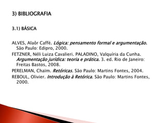 3) BIBLIOGRAFIA
3.1) BÁSICA
ALVES, Alaôr Caffé. Lógica: pensamento formal e argumentação.
São Paulo: Edipro, 2000.
FETZNER, Néli Luiza Cavalieri. PALADINO, Valquíria da Cunha.
Argumentação jurídica: teoria e prática. 3. ed. Rio de Janeiro:
Freitas Bastos, 2008.
PERELMAN, Chaïm. Retóricas. São Paulo: Martins Fontes, 2004.
REBOUL, Olivier. Introdução à Retórica. São Paulo: Martins Fontes,
2000.
 