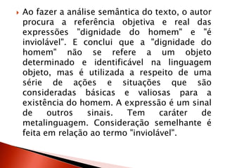  Ao fazer a análise semântica do texto, o autor
procura a referência objetiva e real das
expressões "dignidade do homem" e "é
inviolável". E conclui que a "dignidade do
homem" não se refere a um objeto
determinado e identificável na linguagem
objeto, mas é utilizada a respeito de uma
série de ações e situações que são
consideradas básicas e valiosas para a
existência do homem. A expressão é um sinal
de outros sinais. Tem caráter de
metalinguagem. Consideração semelhante é
feita em relação ao termo "inviolável".
 