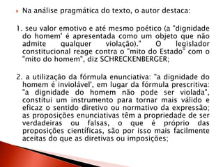  Na análise pragmática do texto, o autor destaca:
1. seu valor emotivo e até mesmo poético (a "dignidade
do homem' é apresentada como um objeto que não
admite qualquer violação)." O legislador
constitucional reage contra o "mito do Estado" com o
"mito do homem", diz SCHRECKENBERGER;
2. a utilização da fórmula enunciativa: "a dignidade do
homem é inviolável', em lugar da fórmula prescritiva:
"a dignidade do homem não pode ser violada",
constitui um instrumento para tornar mais válido e
eficaz o sentido diretivo ou normativo da expressão;
as proposições enunciativas têm a propriedade de ser
verdadeiras ou falsas, o que é próprio das
proposições científicas, são por isso mais facilmente
aceitas do que as diretivas ou imposições;
 