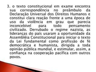 3. o texto constitucional em exame encontra
sua correspondência no preâmbulo da
Declaração Universal dos Direitos Humanos e
constitui clara reação frente a uma época de
uso da violência em grau que parecia
inconcebível para todo pensamento
civilizado. Derrubado o regime nazista, as
lideranças do país usaram a oportunidade da
Assembléia Constitucional para iniciar o texto
da Lei fundamental como profissão de fé
democrática e humanista, dirigida a toda
opinião pública mundial, e estimular, assim, a
confiança na cooperação pacífica com outros
povos.
 