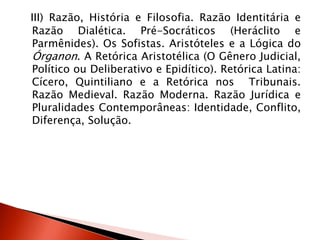 III) Razão, História e Filosofia. Razão Identitária e
Razão Dialética. Pré-Socráticos (Heráclito e
Parmênides). Os Sofistas. Aristóteles e a Lógica do
Órganon. A Retórica Aristotélica (O Gênero Judicial,
Político ou Deliberativo e Epidítico). Retórica Latina:
Cícero, Quintiliano e a Retórica nos Tribunais.
Razão Medieval. Razão Moderna. Razão Jurídica e
Pluralidades Contemporâneas: Identidade, Conflito,
Diferença, Solução.
 