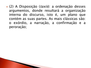  (2) A Disposição (taxis): a ordenação desses
argumentos, donde resultará a organização
interna do discurso, isto é, um plano que
contém as suas partes. As mais clássicas são:
o exórdio, a narração, a confirmação e a
peroração;
 