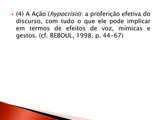  (4) A Ação (hypocrisis): a proferição efetiva do
discurso, com tudo o que ele pode implicar
em termos de efeitos de voz, mímicas e
gestos. (cf. REBOUL, 1998, p. 44-67)
 