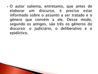  O autor salienta, entretanto, que antes de
elaborar um discurso, é preciso estar
informado sobre o assunto a ser tratado e o
gênero que convém a ele. Desse modo,
segundo os antigos, são três os gêneros do
discurso: o judiciário, o deliberativo e o
epidíctico.
 