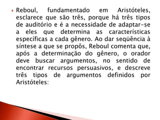  Reboul, fundamentado em Aristóteles,
esclarece que são três, porque há três tipos
de auditório e é a necessidade de adaptar-se
a eles que determina as características
específicas a cada gênero. Ao dar seqüência à
síntese a que se propôs, Reboul comenta que,
após a determinação do gênero, o orador
deve buscar argumentos, no sentido de
encontrar recursos persuasivos, e descreve
três tipos de argumentos definidos por
Aristóteles:
 