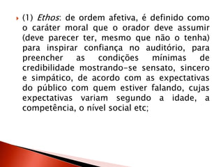  (1) Ethos: de ordem afetiva, é definido como
o caráter moral que o orador deve assumir
(deve parecer ter, mesmo que não o tenha)
para inspirar confiança no auditório, para
preencher as condições mínimas de
credibilidade mostrando-se sensato, sincero
e simpático, de acordo com as expectativas
do público com quem estiver falando, cujas
expectativas variam segundo a idade, a
competência, o nível social etc;
 