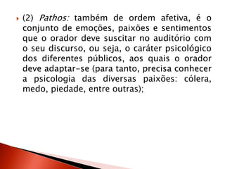  (2) Pathos: também de ordem afetiva, é o
conjunto de emoções, paixões e sentimentos
que o orador deve suscitar no auditório com
o seu discurso, ou seja, o caráter psicológico
dos diferentes públicos, aos quais o orador
deve adaptar-se (para tanto, precisa conhecer
a psicologia das diversas paixões: cólera,
medo, piedade, entre outras);
 