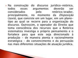 Na construção do discurso jurídico-retórico,
todos esses argumentos deverão ser
considerados pelo retórico/orador,
principalmente, no momento da Disposição
(taxis), que consiste em um lugar, em um plano-
tipo ao qual se recorre para a organização do
discurso. Outrossim, o operador do Direito que
toma consciência dos recursos que a Retórica
sistematiza investiga o próprio pensamento e o
fortalece para que este seja direcionado à
produção - de maneira atenta e racionalmente
estratégica - do convencimento e da persuasão
nas mais diferentes situações de atuação jurídica.
 