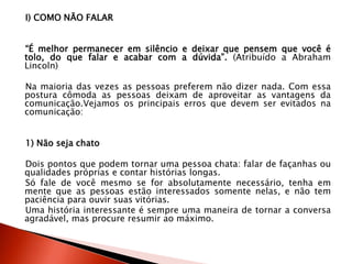 I) COMO NÃO FALAR
“É melhor permanecer em silêncio e deixar que pensem que você é
tolo, do que falar e acabar com a dúvida”. (Atribuído a Abraham
Lincoln)
Na maioria das vezes as pessoas preferem não dizer nada. Com essa
postura cômoda as pessoas deixam de aproveitar as vantagens da
comunicação.Vejamos os principais erros que devem ser evitados na
comunicação:
1) Não seja chato
Dois pontos que podem tornar uma pessoa chata: falar de façanhas ou
qualidades próprias e contar histórias longas.
Só fale de você mesmo se for absolutamente necessário, tenha em
mente que as pessoas estão interessados somente nelas, e não tem
paciência para ouvir suas vitórias.
Uma história interessante é sempre uma maneira de tornar a conversa
agradável, mas procure resumir ao máximo.
 