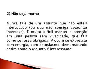 2) Não seja morno
Nunca fale de um assunto que não esteja
interessado (ou que não consiga aparentar
interesse). É muito difícil manter a atenção
em uma pessoa sem vivacidade, que fala
como se fosse obrigada. Procure se expressar
com energia, com entusiasmo, demonstrando
assim como o assunto é interessante.
 