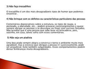 3) Não faça trocadilhos
O trocadilho é um dos mais desagradáveis tipos de humor que podemos
encontrar.
4) Não brinque com os defeitos ou características particulares das pessoas
Comentários depreciativos sobre a estrutura, os tipos de roupa, o
penteado, a obesidade, etc... podem provocar constrangimentos e quase
sempre obrigar as pessoas a se desculpar ou fingir com sorrisos forçados.
Não acredite que é uma pessoa que sabe levar na brincadeira, pois,
sozinho, em casa, talvez sofra com esses comentários.
5) Não seja um piadista
Uma boa piada sempre alegra a conversa e torna o ambiente muito mais
agradável, mas o excesso que obrigue a pessoa rir sucessivamente, pode
ser prejudicial. Evite também vulgaridades. Esses comportamentos podem
deixar lembranças muito desagradáveis.
 
