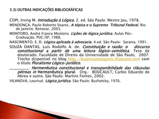 3.3) OUTRAS INDICAÇÕES BIBLIOGRÁFICAS
COPI, Irving M. Introdução à Lógica. 2. ed. São Paulo: Mestre Jou, 1978.
MENDONÇA, Paulo Roberto Soares. A tópica e o Supremo Tribunal Federal. Rio
de Janeiro: Renovar, 2003.
MONTORO, André Franco Montoro. Lições de lógica jurídica. Aulas Pós-
Graduação, PUC/SP, 1988.
NASCIMENTO, E. D. Lógica aplicada à advocacia. 4.ed. São Paulo: Saraiva, 1991.
SOUZA DANTAS, Luís Rodolfo A. de. Constituição e razão: o discurso
constitucional a partir de uma leitura lógico-semiótica. Tese de
doutorado. Faculdade de Direito da Universidade de São Paulo, 2007.
Trecho disponível no blog http://bugiosepapagaios.blogspot.com com
o título Pluralismo Lógico-Jurídico.
__________. Hermenêutica constitucional e transponibilidade das cláusulas
pétreas in Hermenêutica plural. Org.: BOUCAULT, Carlos Eduardo de
Abreu e outro. São Paulo: Martins Fontes, 2002.
VILANOVA, Lourival. Lógica jurídica. São Paulo: Bushatsky, 1976.
 