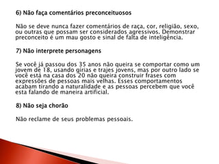 6) Não faça comentários preconceituosos
Não se deve nunca fazer comentários de raça, cor, religião, sexo,
ou outras que possam ser considerados agressivos. Demonstrar
preconceito é um mau gosto e sinal de falta de inteligência.
7) Não interprete personagens
Se você já passou dos 35 anos não queira se comportar como um
jovem de 18, usando gírias e trajes jovens, mas por outro lado se
você está na casa dos 20 não queira construir frases com
expressões de pessoas mais velhas. Esses comportamentos
acabam tirando a naturalidade e as pessoas percebem que você
esta falando de maneira artificial.
8) Não seja chorão
Não reclame de seus problemas pessoais.
 