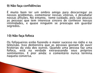 9) Não faça confidências
É muito bom ter um ombro amigo para descarregar os
nossos problemas, comemorar nossas vitórias, e desabafar
nossas aflições. No entanto, tome cuidado, pois são poucas
as pessoas que tem interesse sincero de conhecer nossas
intimidades, e quase ninguém se preocupa em guardar
segredos.
10) Não faça fofoca
Os fofoqueiros estão fazendo o maior sucesso no rádio e na
televisão. Isso demonstra que as pessoas gostam de ouvir
histórias da vida dos outros. Quando uma pessoa faz uma
fofoca, está na verdade extravasando seus próprios
sentimentos. E pior ainda: o comentário nunca termina
naquela conversa.
 