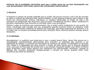 Inúmeras são as qualidades necessárias para que o orador possa ter um bom desempenho nas
suas apresentações. Entre todas, quinze são consideradas imprescindíveis:
1) Memória
A memória é sempre de grande utilidade para o orador. Ele precisa recorrer a ela a fim de recordar
as idéias e ordená-las enquanto fala, precisa lembrar-se das palavras próprias para traduzir e dar
forma aos pensamentos, precisa reproduzir as imagens observadas ao longo da vida e tão
preciosas na composição dos discursos, precisa trazer à lembrança números, datas, estatísticas e
posições matemáticas que provarão ou tornarão claras suas afirmações.
Embora o valor da memória seja inquestionável, não se pode confiar totalmente no seu auxilio. Às
vezes, envolvidos pela emoção que nos acompanha quando estamos frente ao auditório, pode
ocorrer um tolhimento repentino na fluência da exposição, pela fuga temporária de memória, e se
o orador não se preparar psicologicamente para situações dessa natureza poderá amargar graves
decepções.
2) A habilidade
Normalmente é o auditório que determina o que o orador deverá fazer. Quem fala precisa ter a
sensibilidade suficientemente desenvolvida para entender as intenções dos ouvintes e ter
habilidade de adaptar o conteúdo da mensagem ao interesse da platéia. A habilidade no sentindo
mais amplo é a capacidade que deve possuir o orador de dizer aquilo que as pessoas desejam
ouvir, para que no final ajam de acordo com a sua vontade. Enquanto expões suas idéias verificará
quais produzem maior efeito atacará com veemência em determinados momentos, quando as
defesas dos ouvintes parecerem desguarnecidas e recuará em outros quando sentir forte
resistência por parte do auditório.
 