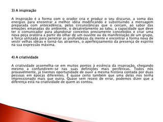 3) A inspiração
A Inspiração é a forma com o orador cria e produz o seu discurso, a soma das
energias para encontrar a melhor idéia modificando e substituindo a mensagem
preparada com antecedência, pelas circunstâncias que o cercam, ao sabor das
emoções emanadas do ambiente, o desatrelamento ao tabu, a capacidade que deve
ter o comunicador para abandonar conceitos previamente concebidos e criar uma
nova peça oratória a partir do olhar de um ouvinte ou da manifestação de um grupo,
a força utilizada para penetrar as profundezas da mente e encontrar a forma nova de
vestir velhas idéias e torná-las atraentes, o aperfeiçoamento da presença de espírito
na sua expressão máxima.
4) A criatividade
A criatividade assemelha-se em muitos pontos à essência da inspiração, chegando
mesmo a confundirem-se nas suas definições mais periféricas. Todos nós
provavelmente, já tivemos oportunidade de ouvir a mesma história contada por duas
pessoas em épocas diferentes. É quase certo também que uma delas nos tenha
impressionado mais que outra. Quase sem receio de errar, podemos dizer que a
diferença está na criatividade de quem as contou.
 