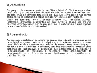 5) O entusiasmo
Os gregos chamavam ao entusiasmo “Deus Interior”. Ele é o responsável
pela pelas grandes façanhas da humanidade. O homem vence até sem
preparo, mas dificilmente terá êxito em qualquer atividade se não contar
com a força do entusiasmo capaz de superar todas as adversidades.
Quem se apresentar com o comportamento frio, insensível, apático,
inalterado, provocará o desinteresse dos ouvintes porque ele mesmo
parecerá desinteressado por aquilo que fala. O entusiasmo é uma espécie
de combustível da expressão verbal.
6) A determinação
Ao procurar aperfeiçoar-se orador deparará com situações algumas vezes
desanimadoras que provocarão dúvidas e incertezas quanto a suas
possibilidades de sucesso na arte de falar. Se nesse momento ele fraquejar,
render-se ante a aparente impotência, será fragorosamente carregado pelo
turbilhão de justificativas e desculpas que aparecerão para explicar a
impossibilidade de continuar. É necessário estar acompanhado da
determinação para ultrapassar esses obstáculos e dar seqüência ao
trabalho iniciado.
 