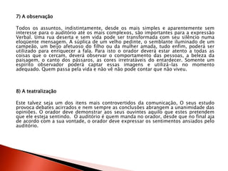 7) A observação
Todos os assuntos, indistintamente, desde os mais simples e aparentemente sem
interesse para o auditório até os mais complexos, são importantes para a expressão
Verbal. Uma rua deserta e sem vida pode ser transformada com seu silêncio numa
eloqüente mensagem. A súplica de um velho pedinte, o semblante iluminado de um
campeão, um beijo afetuoso do filho ou da mulher amada, tudo enfim, poderá ser
utilizado para enriquecer a fala. Para isto o orador deverá estar atento a todas as
coisas que o cercam, deverá observar o comportamento das pessoas, a beleza da
paisagem, o canto dos pássaros, as cores irretratáveis do entardecer. Somente um
espírito observador poderá captar essas imagens e utilizá-las no momento
adequado. Quem passa pela vida e não vê não pode contar que não viveu.
8) A teatralização
Este talvez seja um dos itens mais controvertidos da comunicação, O seus estudo
provoca debates acirrados e nem sempre as conclusões abrangem a unanimidade das
opiniões. O orador deve demonstrar aos seus ouvintes aquilo que estes pretendem
que ele esteja sentindo. O auditório é quem manda no orador, desde que no final aja
de acordo com a sua vontade, o orador deve expressar os sentimentos ansiados pelo
auditório.
 