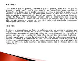 9) A síntese
Dizer tudo o que for preciso, somente o que for preciso, nada mais do que for
preciso é uma tarefa difícil que precisa ser perseguida com obstinação.
Principalmente depois que o orador conseguir dominar e controlar a suas ações e
perceber um bom retorno para as mensagens, correrá o risco de exceder o tempo
limite desejado. A capacidade de síntese, no entanto não está somente ligada ao
tempo da fala, esta relacionada também com a importância dos aspectos
desenvolvidos em cada assunto e com o objetivo a ser atingido. Não adianta parar de
falar porque acabou o tempo se com isto estivermos mutilando importantes
informações referentes a matéria tratada.
10) O ritmo
O ritmo é a musicalidade da fala, é a colocação mais ou menos prolongada das
vogais, a pronuncia correta das palavras, levando em conta a sua acentuação, a
alternância da altura normal, ora baixa, rápida em certos momentos, lenta em outros,
fazendo com que este conjunto melodioso influa no espírito e na vontade da platéia.
É preciso aperfeiçoar o ritmo da fala dentro do estilo de cada um, aproveitando a
energia, o timbre e a sonoridade da voz. Ninguém deverá copiar ninguém, mas
sempre é recomendado que se ouça os grandes oradores para que se observem os
efeitos do ritmo das suas palavras e se possa associar aos produzidos pela nossa
comunicação.
 