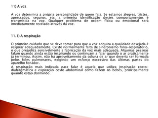 11) A voz
A voz determina a própria personalidade de quem fala. Se estamos alegres, tristes,
apressados, seguros, etc. a primeira identificação destes comportamentos é
transmitida na voz. Qualquer problema de ordem física ou emocional será
imediatamente revelado através da voz.
11.1) A respiração
O primeiro cuidado que se deve tomar para que a voz adquira a qualidade desejada é
respirar adequadamente. Existe normalmente falta de sincronismo fono-respiratório,
o que prejudica sensivelmente a fabricação da voz mais adequada. Algumas pessoas
falam quando ainda estão inspirando ou continuam a falar quando o ar praticamente
já terminou. Assim, não há aproveitamento da coluna de ar que deveria ser formada
pelos foles pulmonares, exigindo um esforço excessivo das últimas partes do
aparelho fonador.
A respiração mais indicada para falar é aquela que utiliza inspiração costo-
diafragmática e expiração costo-abdominal como fazem os bebês, principalmente
quando estão dormindo.
 