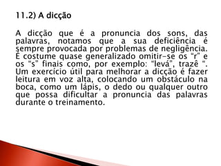 11.2) A dicção
A dicção que é a pronuncia dos sons, das
palavras, notamos que a sua deficiência é
sempre provocada por problemas de negligência.
É costume quase generalizado omitir-se os “r” e
os “s” finais como, por exemplo: “levá”, trazê “.
Um exercício útil para melhorar a dicção é fazer
leitura em voz alta, colocando um obstáculo na
boca, como um lápis, o dedo ou qualquer outro
que possa dificultar a pronuncia das palavras
durante o treinamento.
 