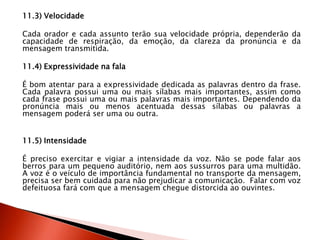 11.3) Velocidade
Cada orador e cada assunto terão sua velocidade própria, dependerão da
capacidade de respiração, da emoção, da clareza da pronúncia e da
mensagem transmitida.
11.4) Expressividade na fala
É bom atentar para a expressividade dedicada as palavras dentro da frase.
Cada palavra possui uma ou mais sílabas mais importantes, assim como
cada frase possui uma ou mais palavras mais importantes. Dependendo da
pronúncia mais ou menos acentuada dessas sílabas ou palavras a
mensagem poderá ser uma ou outra.
11.5) Intensidade
É preciso exercitar e vigiar a intensidade da voz. Não se pode falar aos
berros para um pequeno auditório, nem aos sussurros para uma multidão.
A voz é o veículo de importância fundamental no transporte da mensagem,
precisa ser bem cuidada para não prejudicar a comunicação. Falar com voz
defeituosa fará com que a mensagem chegue distorcida ao ouvintes.
 