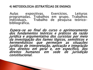 4) METODOLOGIA (ESTRATÉGIAS DE ENSINO)
Aulas expositivas. Exercícios. Leituras
programadas. Trabalhos em grupo. Trabalhos
individuais. Trabalho de pesquisa teórico-
bibliográfica.
Espera-se ao final do curso o aprimoramento
dos fundamentos teóricos e práticos da razão
jurídica e argumentativa dos cursistas por meio
da investigação dos liames lógicos, semióticos e
hermenêuticos que permeiam as situações
jurídicas de interpretação, aplicação e integração
dos direitos em geral e, em específico, dos
direitos humanos em sede de jurisdição
constitucional.
 